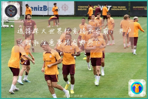 选择烽火世界杯竞猜平台前，开户流程和注意事项有哪些？